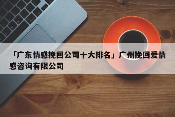 「广东情感挽回公司十大排名」广州挽回爱情感咨询有限公司