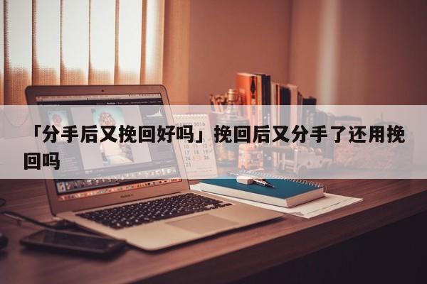 「分手后又挽回好吗」挽回后又分手了还用挽回吗