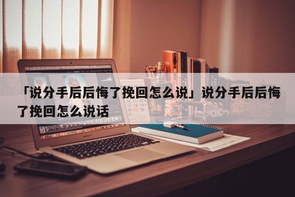 「说分手后后悔了挽回怎么说」说分手后后悔了挽回怎么说话