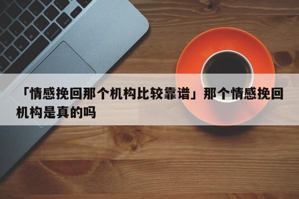 「情感挽回那个机构比较靠谱」那个情感挽回机构是真的吗