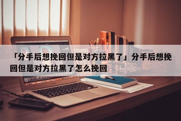 「分手后想挽回但是对方拉黑了」分手后想挽回但是对方拉黑了怎么挽回