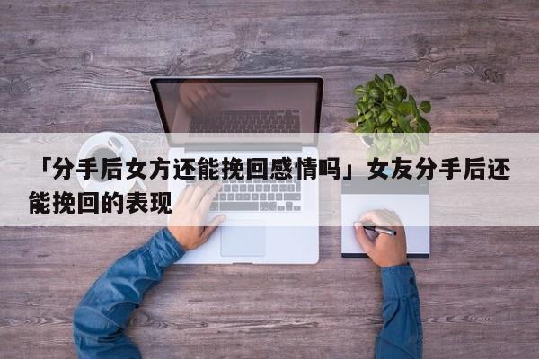 「分手后女方还能挽回感情吗」女友分手后还能挽回的表现