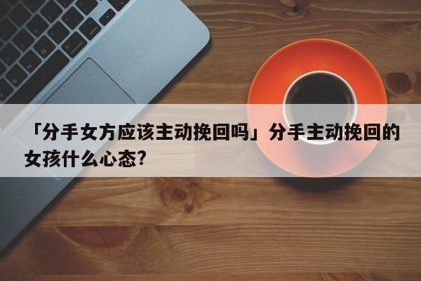 「分手女方应该主动挽回吗」分手主动挽回的女孩什么心态?