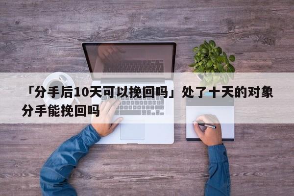 「分手后10天可以挽回吗」处了十天的对象分手能挽回吗