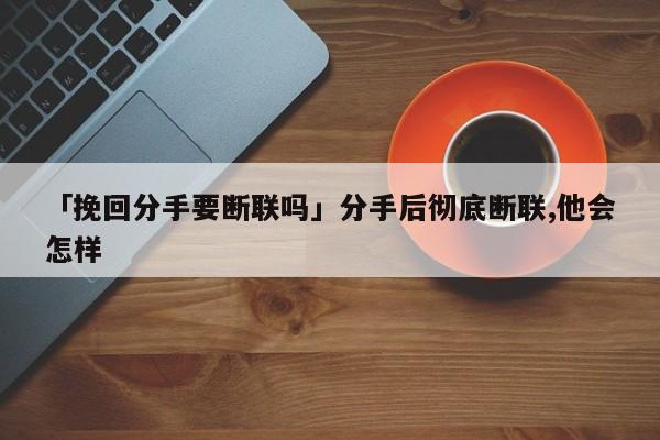 「挽回分手要断联吗」分手后彻底断联,他会怎样