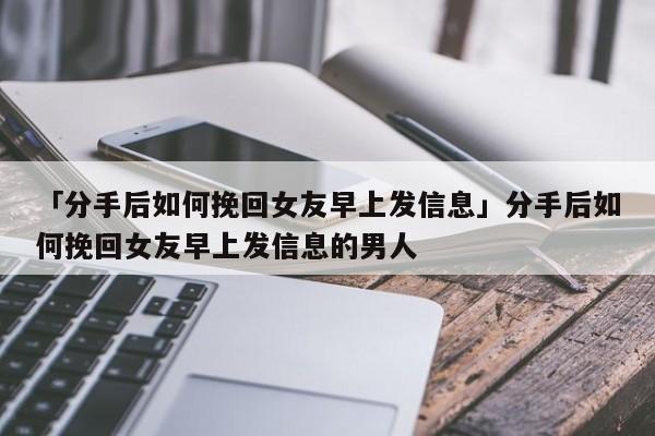 「分手后如何挽回女友早上发信息」分手后如何挽回女友早上发信息的男人