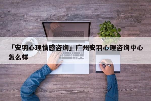 「安羽心理情感咨询」广州安羽心理咨询中心怎么样