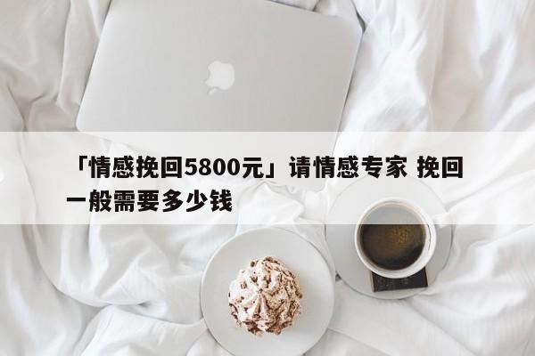 「情感挽回5800元」请情感专家 挽回 一般需要多少钱