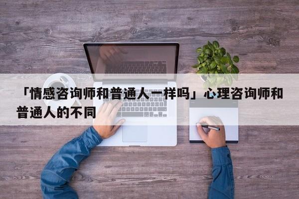 「情感咨询师和普通人一样吗」心理咨询师和普通人的不同