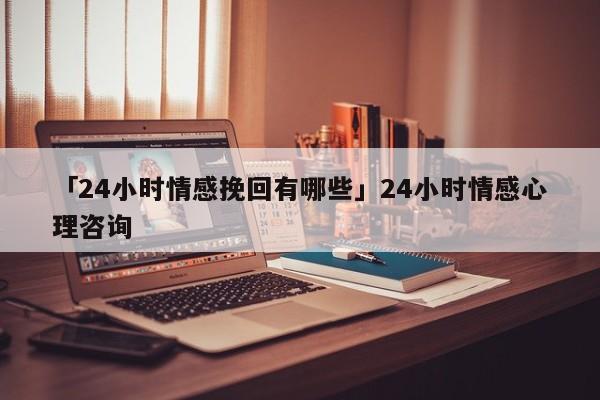 「24小时情感挽回有哪些」24小时情感心理咨询