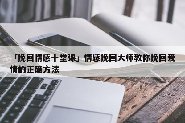 「挽回情感十堂课」情感挽回大师教你挽回爱情的正确方法