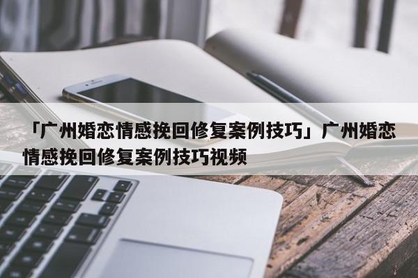 「广州婚恋情感挽回修复案例技巧」广州婚恋情感挽回修复案例技巧视频