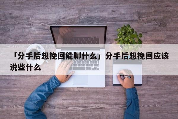 「分手后想挽回能聊什么」分手后想挽回应该说些什么