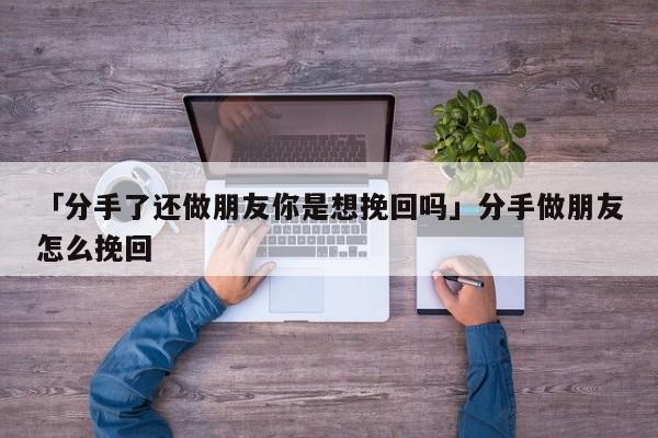 「分手了还做朋友你是想挽回吗」分手做朋友怎么挽回