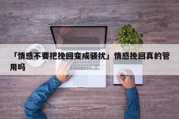 「情感不要把挽回变成骚扰」情感挽回真的管用吗