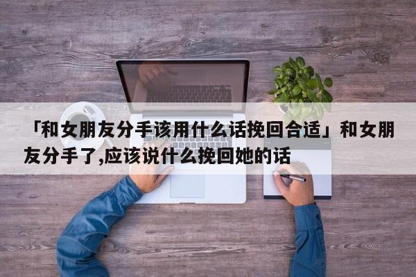 「和女朋友分手该用什么话挽回合适」和女朋友分手了,应该说什么挽回她的话