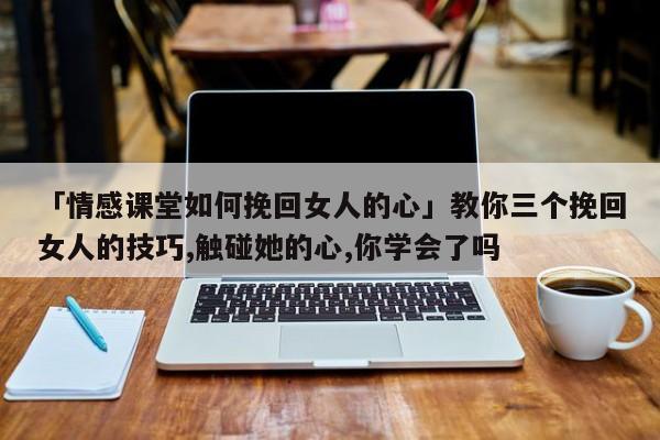 「情感课堂如何挽回女人的心」教你三个挽回女人的技巧,触碰她的心,你学会了吗