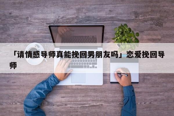 「请情感导师真能挽回男朋友吗」恋爱挽回导师