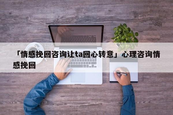 「情感挽回咨询让ta回心转意」心理咨询情感挽回