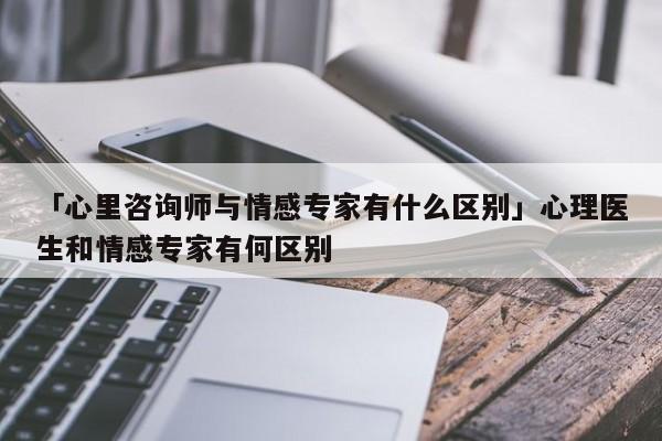 「心里咨询师与情感专家有什么区别」心理医生和情感专家有何区别