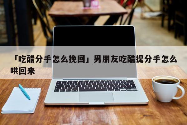 「吃醋分手怎么挽回」男朋友吃醋提分手怎么哄回来