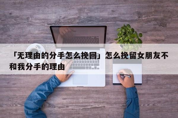 「无理由的分手怎么挽回」怎么挽留女朋友不和我分手的理由