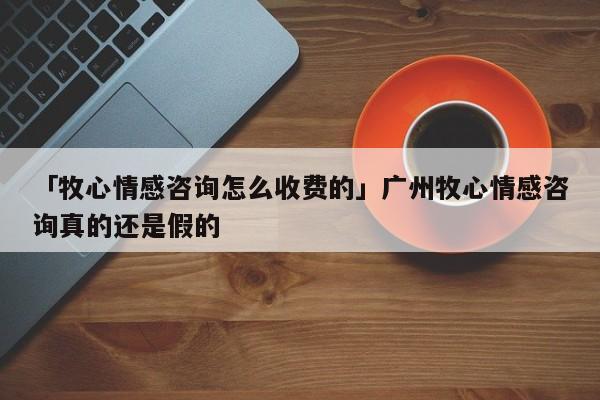 「牧心情感咨询怎么收费的」广州牧心情感咨询真的还是假的