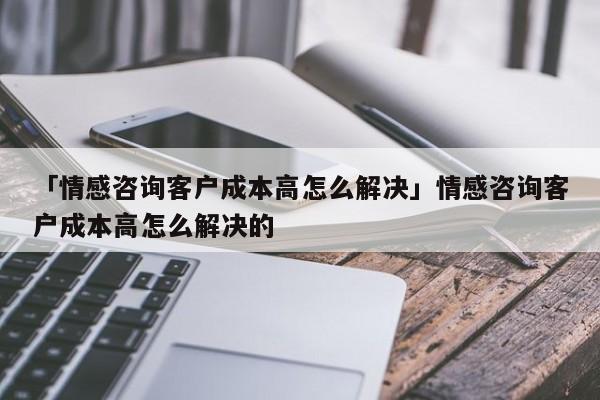 「情感咨询客户成本高怎么解决」情感咨询客户成本高怎么解决的