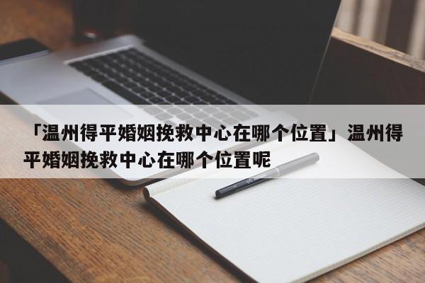 「温州得平婚姻挽救中心在哪个位置」温州得平婚姻挽救中心在哪个位置呢