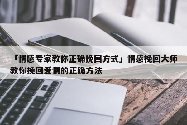 「情感专家教你正确挽回方式」情感挽回大师教你挽回爱情的正确方法