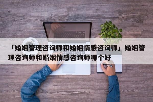 「婚姻管理咨询师和婚姻情感咨询师」婚姻管理咨询师和婚姻情感咨询师哪个好