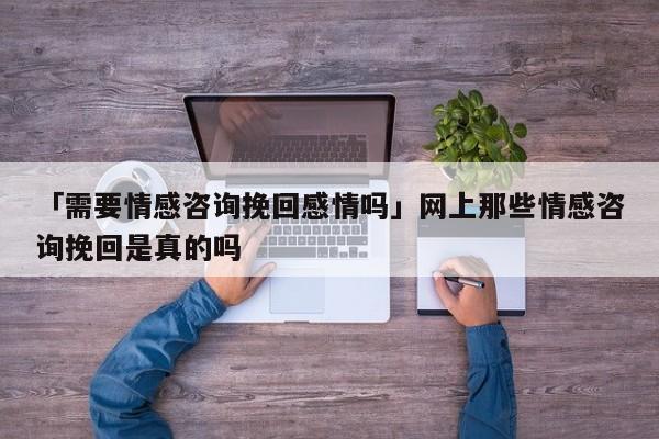 「需要情感咨询挽回感情吗」网上那些情感咨询挽回是真的吗