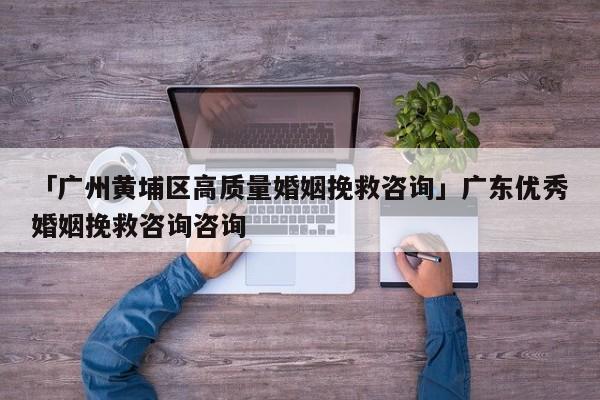 「广州黄埔区高质量婚姻挽救咨询」广东优秀婚姻挽救咨询咨询