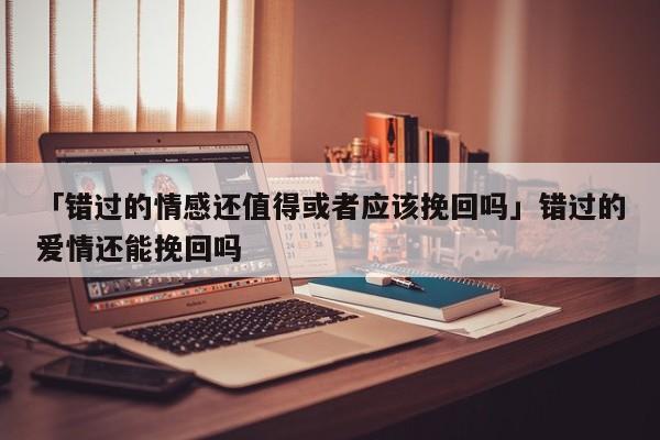 「错过的情感还值得或者应该挽回吗」错过的爱情还能挽回吗