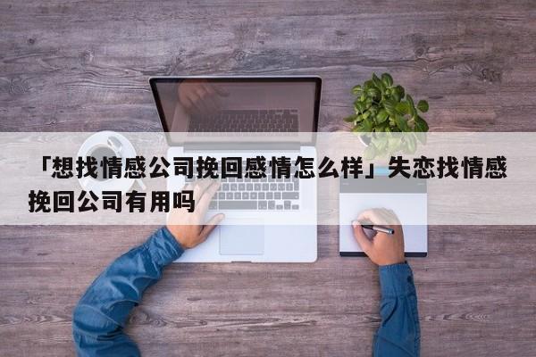 「想找情感公司挽回感情怎么样」失恋找情感挽回公司有用吗