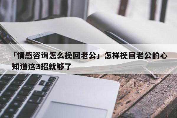 「情感咨询怎么挽回老公」怎样挽回老公的心 知道这3招就够了