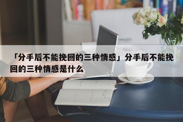 「分手后不能挽回的三种情感」分手后不能挽回的三种情感是什么