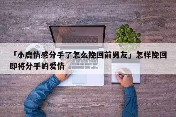 「小鹿情感分手了怎么挽回前男友」怎样挽回即将分手的爱情