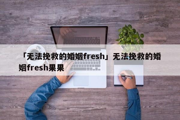 「无法挽救的婚姻fresh」无法挽救的婚姻fresh果果