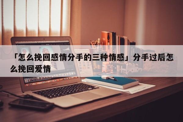 「怎么挽回感情分手的三种情感」分手过后怎么挽回爱情