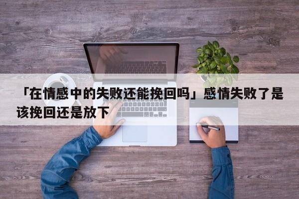 「在情感中的失败还能挽回吗」感情失败了是该挽回还是放下