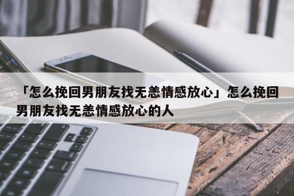 「怎么挽回男朋友找无恙情感放心」怎么挽回男朋友找无恙情感放心的人