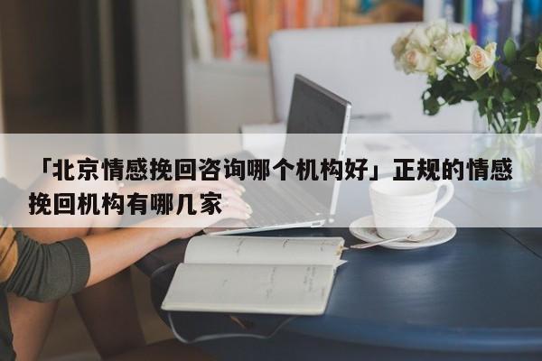 「北京情感挽回咨询哪个机构好」正规的情感挽回机构有哪几家