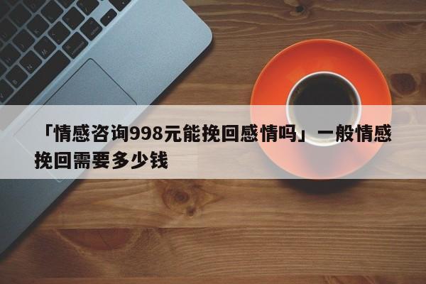 「情感咨询998元能挽回感情吗」一般情感挽回需要多少钱