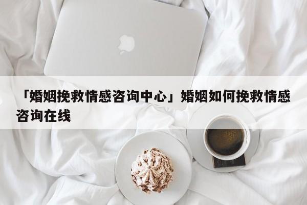 「婚姻挽救情感咨询中心」婚姻如何挽救情感咨询在线