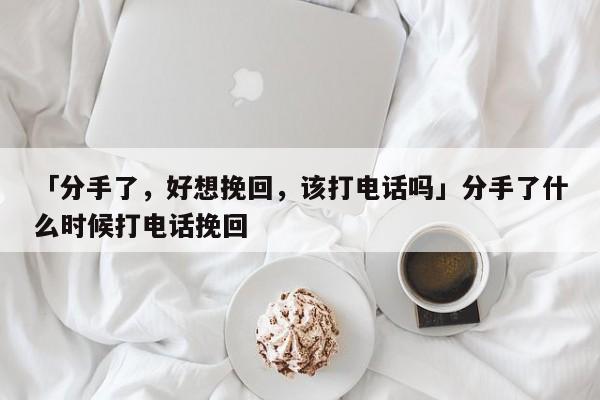 「分手了，好想挽回，该打电话吗」分手了什么时候打电话挽回