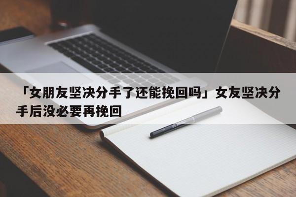 「女朋友坚决分手了还能挽回吗」女友坚决分手后没必要再挽回