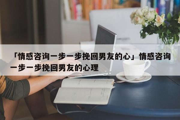 「情感咨询一步一步挽回男友的心」情感咨询一步一步挽回男友的心理