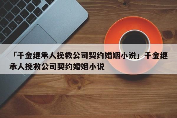 「千金继承人挽救公司契约婚姻小说」千金继承人挽救公司契约婚姻小说