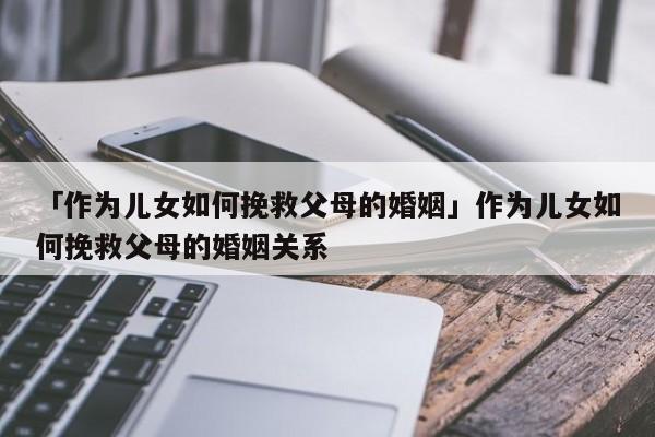 「作为儿女如何挽救父母的婚姻」作为儿女如何挽救父母的婚姻关系